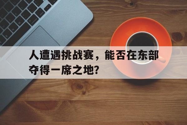 平博体育-人遭遇挑战赛,能否在东部夺得一席之地参加
